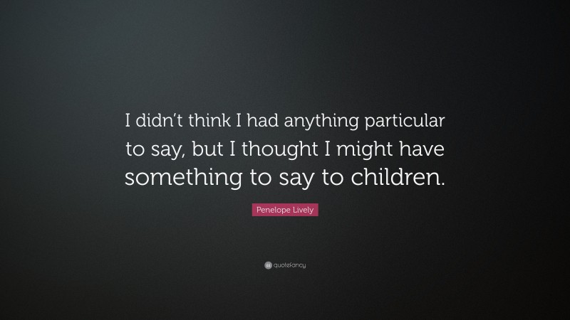 Penelope Lively Quote: “I didn’t think I had anything particular to say, but I thought I might have something to say to children.”