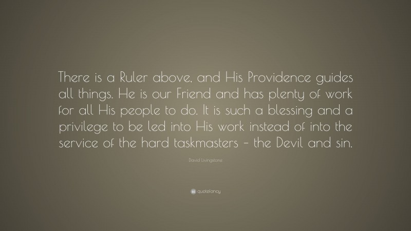 David Livingstone Quote: “There is a Ruler above, and His Providence guides all things. He is our Friend and has plenty of work for all His people to do. It is such a blessing and a privilege to be led into His work instead of into the service of the hard taskmasters – the Devil and sin.”