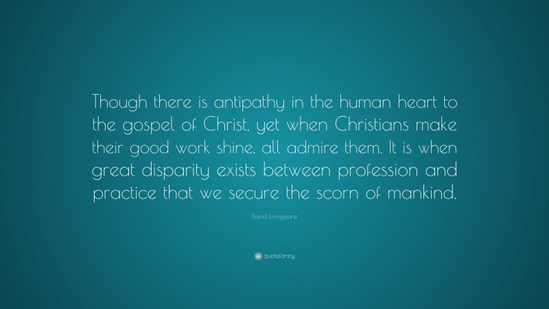 David Livingstone Quote: “Though there is antipathy in the human heart to the gospel of Christ, yet when Christians make their good work shine, all admire them. It is when great disparity exists between profession and practice that we secure the scorn of mankind.”
