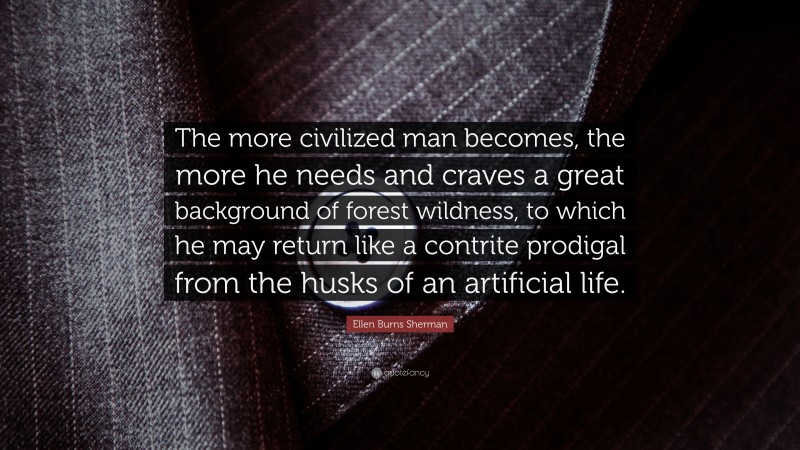 Ellen Burns Sherman Quote: “The more civilized man becomes, the more he needs and craves a great background of forest wildness, to which he may return like a contrite prodigal from the husks of an artificial life.”