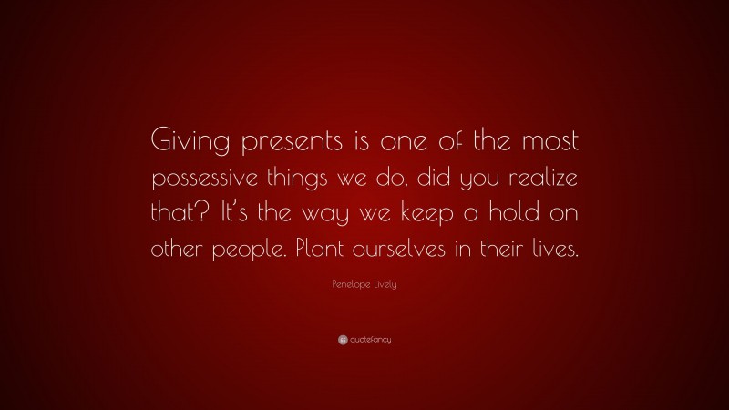 Penelope Lively Quote: “Giving presents is one of the most possessive things we do, did you realize that? It’s the way we keep a hold on other people. Plant ourselves in their lives.”