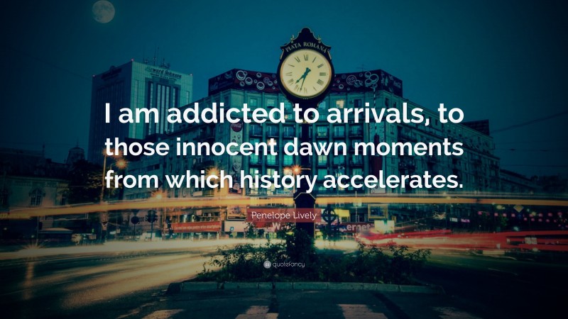 Penelope Lively Quote: “I am addicted to arrivals, to those innocent dawn moments from which history accelerates.”