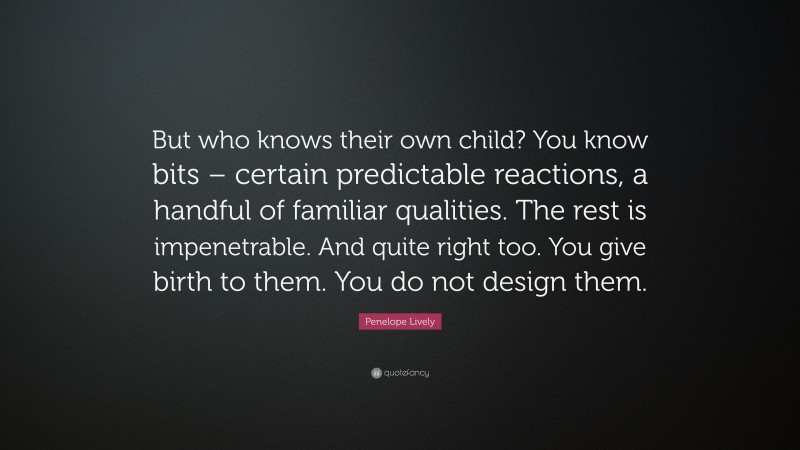 Penelope Lively Quote: “But who knows their own child? You know bits – certain predictable reactions, a handful of familiar qualities. The rest is impenetrable. And quite right too. You give birth to them. You do not design them.”