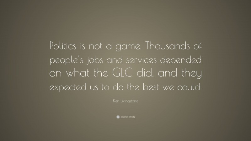 Ken Livingstone Quote: “Politics is not a game. Thousands of people’s jobs and services depended on what the GLC did, and they expected us to do the best we could.”