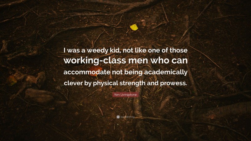 Ken Livingstone Quote: “I was a weedy kid, not like one of those working-class men who can accommodate not being academically clever by physical strength and prowess.”