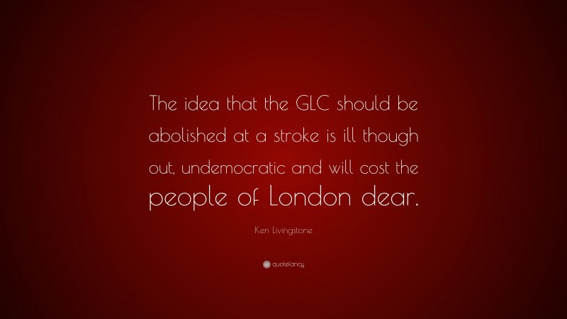 Ken Livingstone Quote: “The idea that the GLC should be abolished at a stroke is ill though out, undemocratic and will cost the people of London dear.”