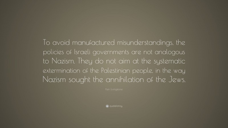 Ken Livingstone Quote: “To avoid manufactured misunderstandings, the policies of Israeli governments are not analogous to Nazism. They do not aim at the systematic extermination of the Palestinian people, in the way Nazism sought the annihilation of the Jews.”