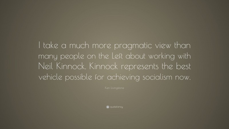 Ken Livingstone Quote: “I take a much more pragmatic view than many people on the Left about working with Neil Kinnock. Kinnock represents the best vehicle possible for achieving socialism now.”