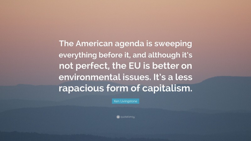Ken Livingstone Quote: “The American agenda is sweeping everything before it, and although it’s not perfect, the EU is better on environmental issues. It’s a less rapacious form of capitalism.”