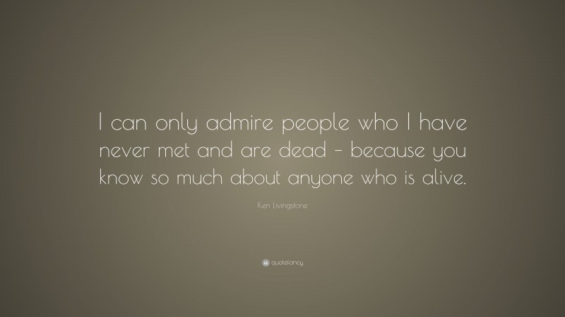 Ken Livingstone Quote: “I can only admire people who I have never met and are dead – because you know so much about anyone who is alive.”