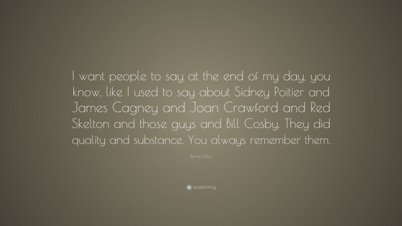 Bernie Mac Quote: “I want people to say at the end of my day, you know, like I used to say about Sidney Poitier and James Cagney and Joan Crawford and Red Skelton and those guys and Bill Cosby. They did quality and substance. You always remember them.”