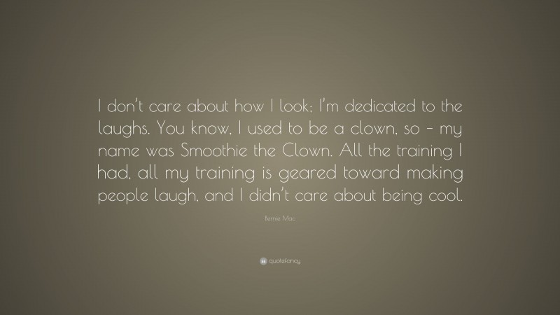 Bernie Mac Quote: “I don’t care about how I look; I’m dedicated to the laughs. You know, I used to be a clown, so – my name was Smoothie the Clown. All the training I had, all my training is geared toward making people laugh, and I didn’t care about being cool.”