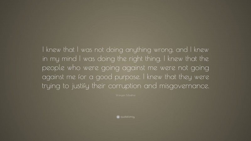 Wangari Maathai Quote: “I knew that I was not doing anything wrong, and I knew in my mind I was doing the right thing. I knew that the people who were going against me were not going against me for a good purpose. I knew that they were trying to justify their corruption and misgovernance.”