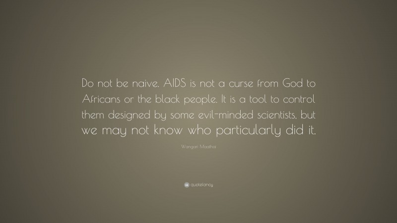 Wangari Maathai Quote: “Do not be naive. AIDS is not a curse from God to Africans or the black people. It is a tool to control them designed by some evil-minded scientists, but we may not know who particularly did it.”