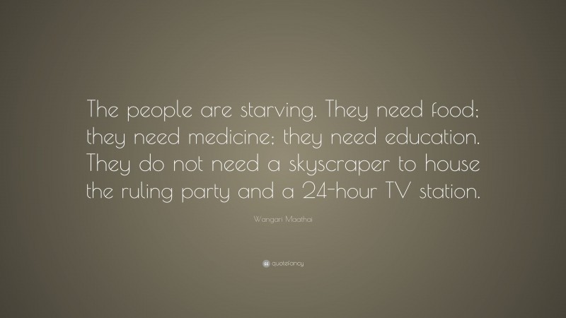 Wangari Maathai Quote: “The people are starving. They need food; they need medicine; they need education. They do not need a skyscraper to house the ruling party and a 24-hour TV station.”