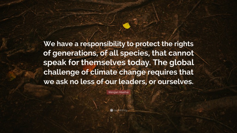 Wangari Maathai Quote: “We have a responsibility to protect the rights of generations, of all species, that cannot speak for themselves today. The global challenge of climate change requires that we ask no less of our leaders, or ourselves.”