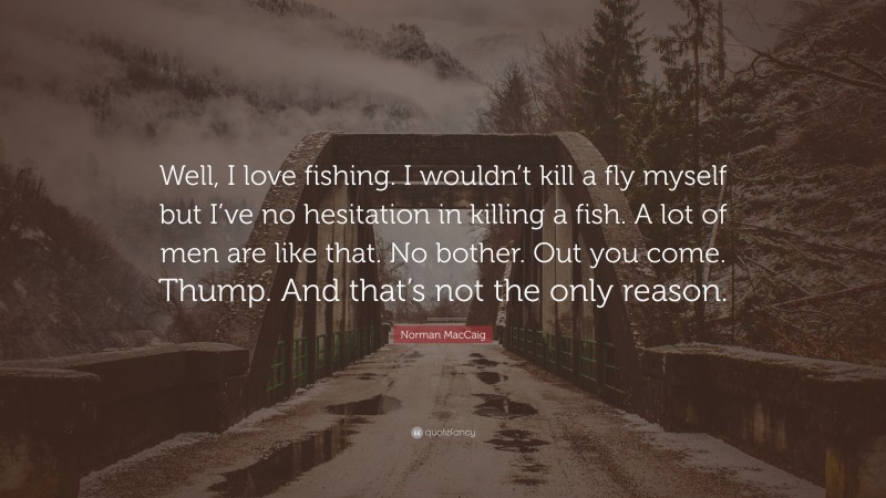 Norman MacCaig Quote: “Well, I love fishing. I wouldn’t kill a fly myself but I’ve no hesitation in killing a fish. A lot of men are like that. No bother. Out you come. Thump. And that’s not the only reason.”