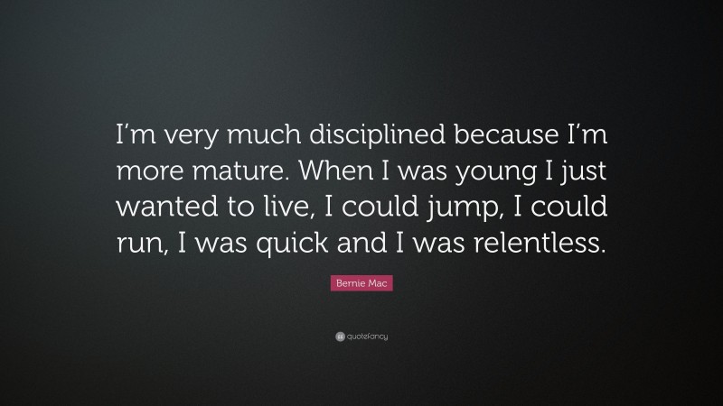 Bernie Mac Quote: “I’m very much disciplined because I’m more mature. When I was young I just wanted to live, I could jump, I could run, I was quick and I was relentless.”