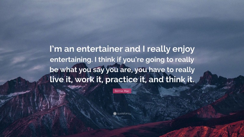 Bernie Mac Quote: “I’m an entertainer and I really enjoy entertaining. I think if you’re going to really be what you say you are, you have to really live it, work it, practice it, and think it.”