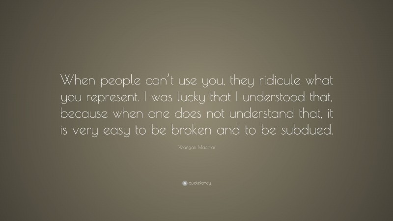 Wangari Maathai Quote: “When people can’t use you, they ridicule what you represent. I was lucky that I understood that, because when one does not understand that, it is very easy to be broken and to be subdued.”