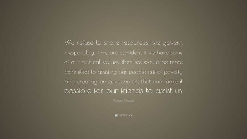 Wangari Maathai Quote: “We refuse to share resources; we govern irresponsibly. If we are confident, if we have some of our cultural values, then we would be more committed to assisting our people out of poverty and creating an environment that can make it possible for our friends to assist us.”