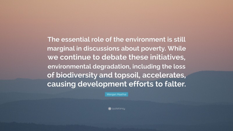 Wangari Maathai Quote: “The essential role of the environment is still marginal in discussions about poverty. While we continue to debate these initiatives, environmental degradation, including the loss of biodiversity and topsoil, accelerates, causing development efforts to falter.”