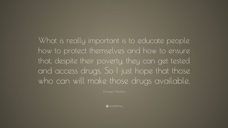 Wangari Maathai Quote: “What is really important is to educate people how to protect themselves and how to ensure that, despite their poverty, they can get tested and access drugs. So I just hope that those who can will make those drugs available.”