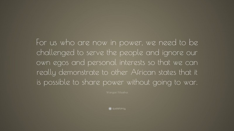Wangari Maathai Quote: “For us who are now in power, we need to be challenged to serve the people and ignore our own egos and personal interests so that we can really demonstrate to other African states that it is possible to share power without going to war.”