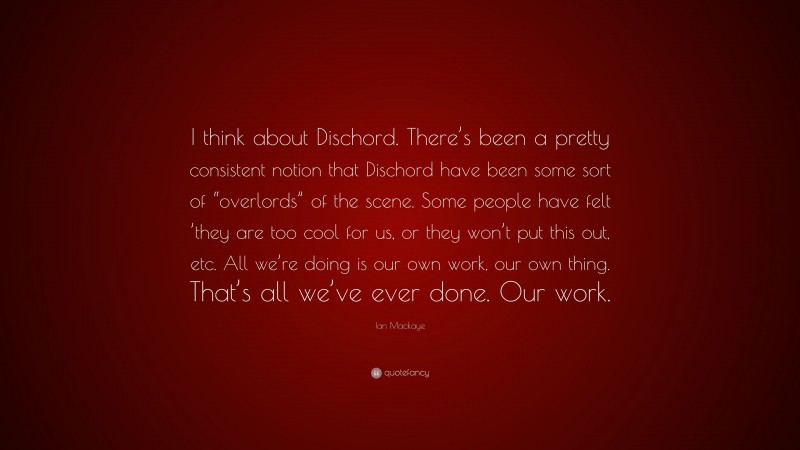 Ian Mackaye Quote: “I think about Dischord. There’s been a pretty consistent notion that Dischord have been some sort of “overlords” of the scene. Some people have felt ’they are too cool for us, or they won’t put this out, etc. All we’re doing is our own work, our own thing. That’s all we’ve ever done. Our work.”