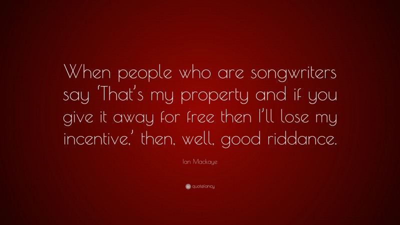 Ian Mackaye Quote: “When people who are songwriters say ‘That’s my property and if you give it away for free then I’ll lose my incentive,’ then, well, good riddance.”