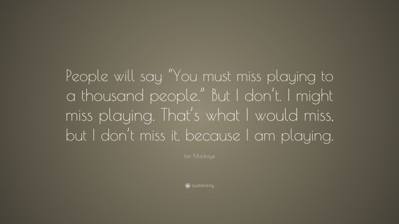Ian Mackaye Quote: “People will say “You must miss playing to a thousand people.” But I don’t. I might miss playing. That’s what I would miss, but I don’t miss it, because I am playing.”