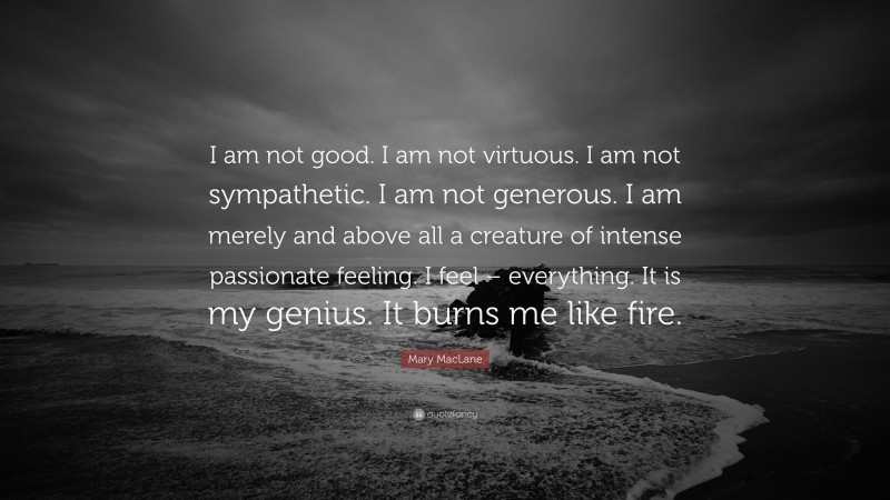Mary MacLane Quote: “I am not good. I am not virtuous. I am not sympathetic. I am not generous. I am merely and above all a creature of intense passionate feeling. I feel – everything. It is my genius. It burns me like fire.”