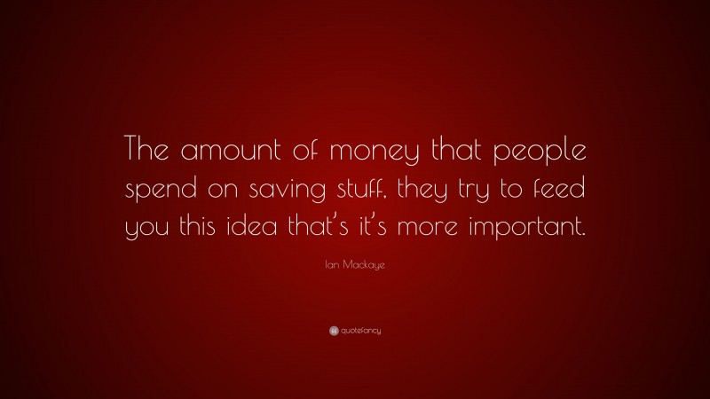 Ian Mackaye Quote: “The amount of money that people spend on saving stuff, they try to feed you this idea that’s it’s more important.”