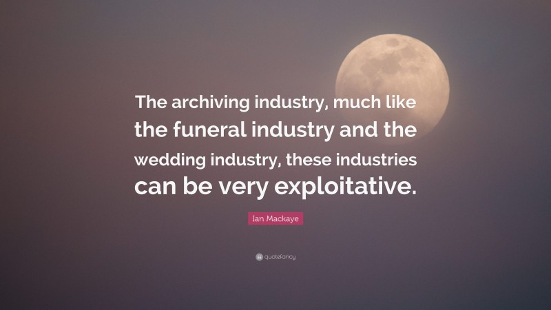 Ian Mackaye Quote: “The archiving industry, much like the funeral industry and the wedding industry, these industries can be very exploitative.”