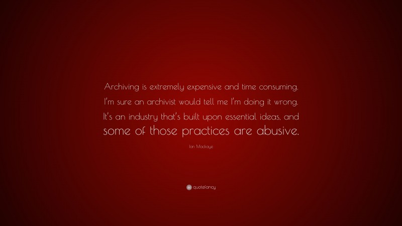 Ian Mackaye Quote: “Archiving is extremely expensive and time consuming. I’m sure an archivist would tell me I’m doing it wrong. It’s an industry that’s built upon essential ideas, and some of those practices are abusive.”