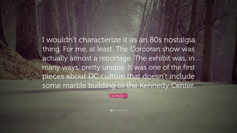 Ian Mackaye Quote: “I wouldn’t characterize it as an 80s nostalgia thing. For me, at least. The Corcoran show was actually almost a reportage. The exhibit was, in many ways, pretty unique. It was one of the first pieces about DC culture that doesn’t include some marble building or the Kennedy Center.”