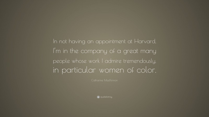 Catharine MacKinnon Quote: “In not having an appointment at Harvard, I’m in the company of a great many people whose work I admire tremendously, in particular women of color.”