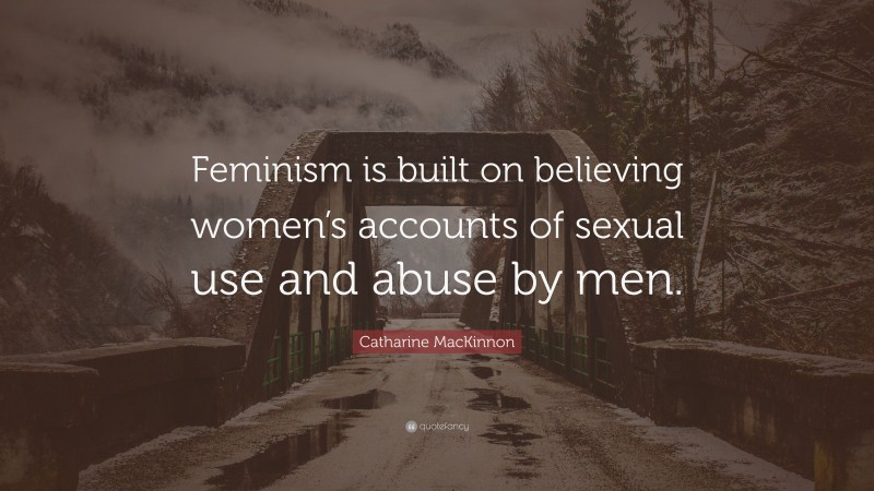 Catharine MacKinnon Quote: “Feminism is built on believing women’s accounts of sexual use and abuse by men.”