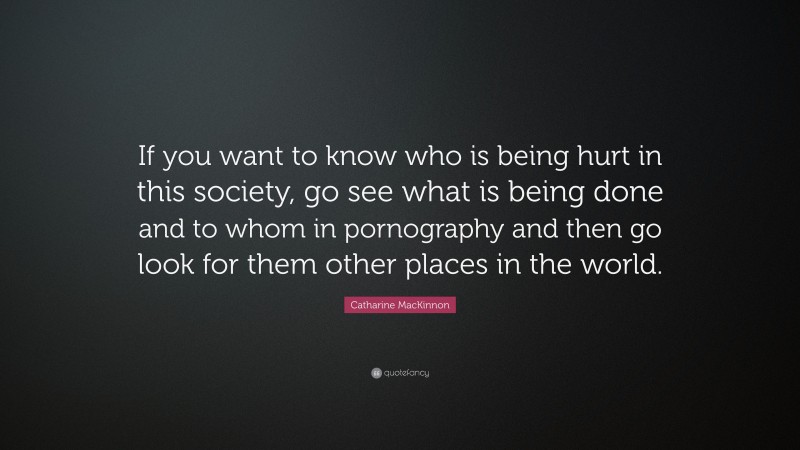 Catharine MacKinnon Quote: “If you want to know who is being hurt in this society, go see what is being done and to whom in pornography and then go look for them other places in the world.”