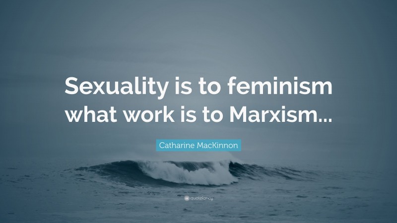 Catharine MacKinnon Quote: “Sexuality is to feminism what work is to Marxism...”