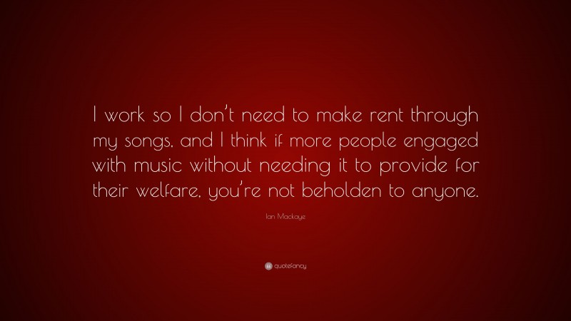 Ian Mackaye Quote: “I work so I don’t need to make rent through my songs, and I think if more people engaged with music without needing it to provide for their welfare, you’re not beholden to anyone.”