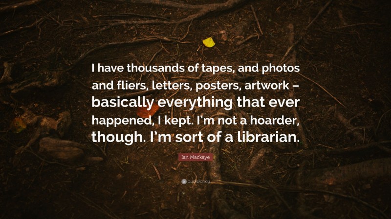 Ian Mackaye Quote: “I have thousands of tapes, and photos and fliers, letters, posters, artwork – basically everything that ever happened, I kept. I’m not a hoarder, though. I’m sort of a librarian.”