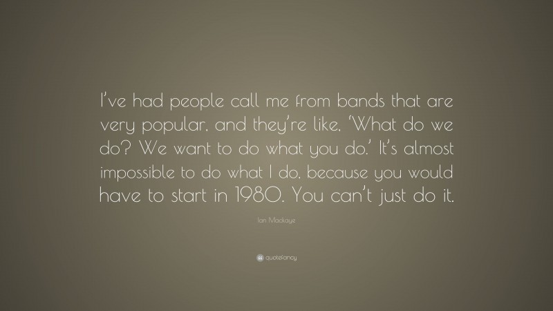 Ian Mackaye Quote: “I’ve had people call me from bands that are very popular, and they’re like, ‘What do we do? We want to do what you do.’ It’s almost impossible to do what I do, because you would have to start in 1980. You can’t just do it.”
