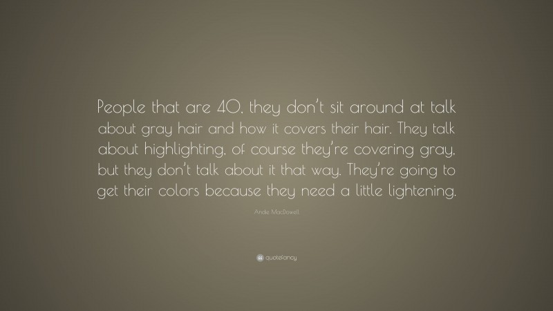 Andie MacDowell Quote: “People that are 40, they don’t sit around at talk about gray hair and how it covers their hair. They talk about highlighting, of course they’re covering gray, but they don’t talk about it that way. They’re going to get their colors because they need a little lightening.”