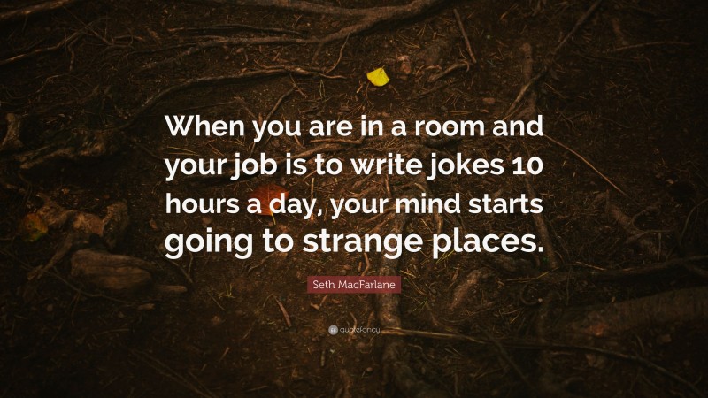 Seth MacFarlane Quote: “When you are in a room and your job is to write jokes 10 hours a day, your mind starts going to strange places.”