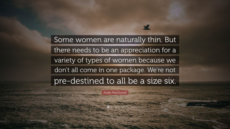 Andie MacDowell Quote: “Some women are naturally thin. But there needs to be an appreciation for a variety of types of women because we don’t all come in one package. We’re not pre-destined to all be a size six.”