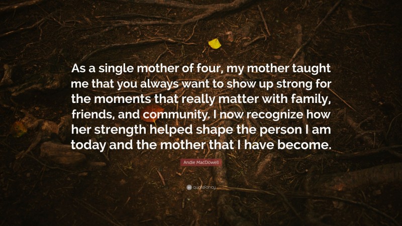 Andie MacDowell Quote: “As a single mother of four, my mother taught me that you always want to show up strong for the moments that really matter with family, friends, and community. I now recognize how her strength helped shape the person I am today and the mother that I have become.”