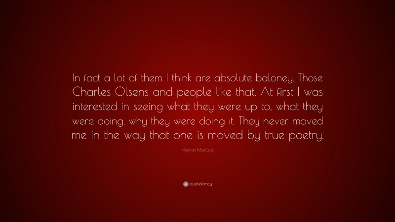 Norman MacCaig Quote: “In fact a lot of them I think are absolute baloney. Those Charles Olsens and people like that. At first I was interested in seeing what they were up to, what they were doing, why they were doing it. They never moved me in the way that one is moved by true poetry.”