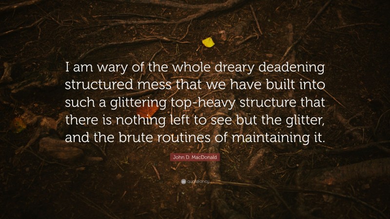 John D. MacDonald Quote: “I am wary of the whole dreary deadening structured mess that we have built into such a glittering top-heavy structure that there is nothing left to see but the glitter, and the brute routines of maintaining it.”