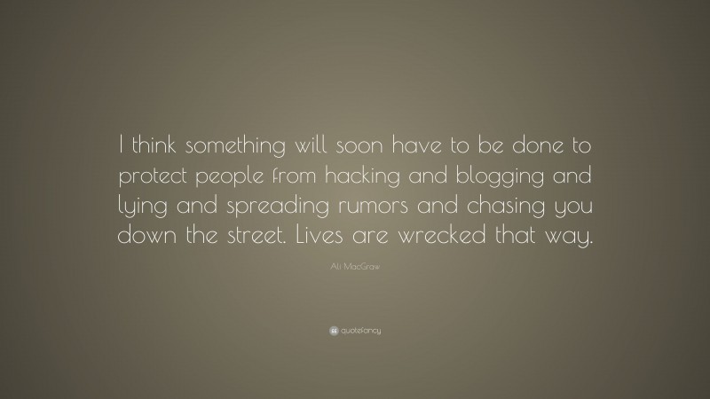 Ali MacGraw Quote: “I think something will soon have to be done to protect people from hacking and blogging and lying and spreading rumors and chasing you down the street. Lives are wrecked that way.”